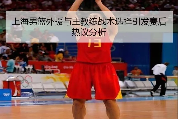 上海男篮外援与主教练战术选择引发赛后热议分析